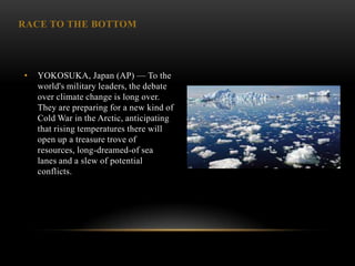 RACE TO THE BOTTOM




•   YOKOSUKA, Japan (AP) — To the
    world's military leaders, the debate
    over climate change is long over.
    They are preparing for a new kind of
    Cold War in the Arctic, anticipating
    that rising temperatures there will
    open up a treasure trove of
    resources, long-dreamed-of sea
    lanes and a slew of potential
    conflicts.
 