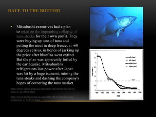 RACE TO THE BOTTOM


•    Mitsubushi executives had a plan
     to seize on the impending collapse of
     tuna stocks for their own profit. They
     were buying up tons of tuna and
     putting the meat in deep freeze, at -60
     degrees celsius, in hopes of jacking up
     the price after bluefins went extinct.
     But the plan was apparently foiled by
     the earthquake. Mitsubushi's
     refrigerators lost power after Japan
     was hit by a huge tsunami, ruining the
     tuna steaks and dashing the company's
     hopes of cornering the tuna market.
http://news.yahoo.com/ice-cap-melts-militaries-vie-arctic-
edge-072343565.html
http://www.huffingtonpost.com/2011/08/12/bluefin-tuna-
extinction_n_924957.html
 