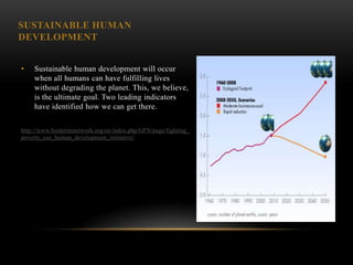 SUSTAINABLE HUMAN
DEVELOPMENT


•   Sustainable human development will occur
    when all humans can have fulfilling lives
    without degrading the planet. This, we believe,
    is the ultimate goal. Two leading indicators
    have identified how we can get there.

http://www.footprintnetwork.org/en/index.php/GFN/page/fighting_
poverty_our_human_development_initiative/
 