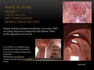 WHAT IS TO BE
 DONE?
 WHEN IN FREE FALL
 GET UNPLUGGED!
 DESIGN PARACHUTES!

Organic farming, artisanal manufacture, zero waste, 100%
re-cycling, these are no longer life-style options. These
are the imperatives of survival.




Low-tech, low embedded energy
materials and construction methods;
Low-rise; buildings in high density
settlements;
Pedestrian circulation;
Animate and other forms of renewable
energy
                                                            Chaley Sharif
 