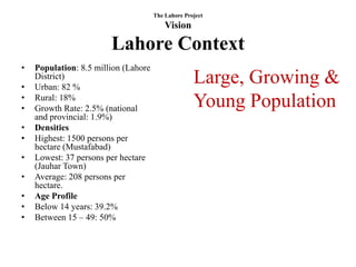 The Lahore Project
                                          Vision

                        Lahore Context
•   Population: 8.5 million (Lahore

•
    District)
    Urban: 82 %
                                                    Large, Growing &
•
•
    Rural: 18%
    Growth Rate: 2.5% (national                     Young Population
    and provincial: 1.9%)
•   Densities
•   Highest: 1500 persons per
    hectare (Mustafabad)
•   Lowest: 37 persons per hectare
    (Jauhar Town)
•   Average: 208 persons per
    hectare.
•   Age Profile
•   Below 14 years: 39.2%
•   Between 15 – 49: 50%
 