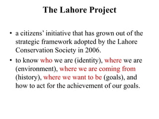 The Lahore Project

• a citizens‘ initiative that has grown out of the
  strategic framework adopted by the Lahore
  Conservation Society in 2006.
• to know who we are (identity), where we are
  (environment), where we are coming from
  (history), where we want to be (goals), and
  how to act for the achievement of our goals.
 