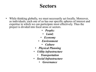 Sectors

• While thinking globally, we must necessarily act locally. Moreover,
  as individuals, each one of us has our specific spheres of interest and
  expertise in which we can participate most effectively. Thus the
  project is divided into focal areas or sectors.
                               • People;
                                • Land;
                              • Economy
                            • Environment
                               • Culture
                         • Physical Planning
                        • Utility infrastructure
                           • Transportation
                        • Social Infrastructure
                             • Governance
 