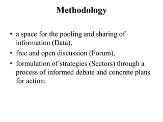 Methodology

• a space for the pooling and sharing of
  information (Data),
• free and open discussion (Forum),
• formulation of strategies (Sectors) through a
  process of informed debate and concrete plans
  for action:
 