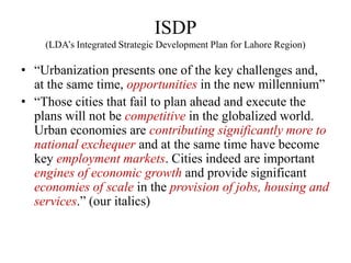 ISDP
    (LDA‘s Integrated Strategic Development Plan for Lahore Region)

• ―Urbanization presents one of the key challenges and,
  at the same time, opportunities in the new millennium‖
• ―Those cities that fail to plan ahead and execute the
  plans will not be competitive in the globalized world.
  Urban economies are contributing significantly more to
  national exchequer and at the same time have become
  key employment markets. Cities indeed are important
  engines of economic growth and provide significant
  economies of scale in the provision of jobs, housing and
  services.‖ (our italics)
 