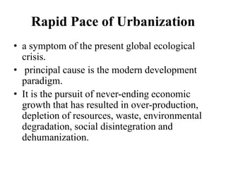 Rapid Pace of Urbanization
• a symptom of the present global ecological
  crisis.
• principal cause is the modern development
  paradigm.
• It is the pursuit of never-ending economic
  growth that has resulted in over-production,
  depletion of resources, waste, environmental
  degradation, social disintegration and
  dehumanization.
 