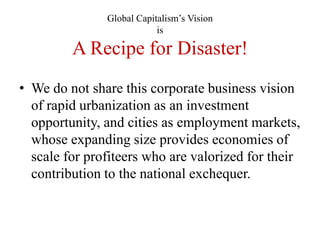 Global Capitalism‘s Vision
                           is

         A Recipe for Disaster!
• We do not share this corporate business vision
  of rapid urbanization as an investment
  opportunity, and cities as employment markets,
  whose expanding size provides economies of
  scale for profiteers who are valorized for their
  contribution to the national exchequer.
 