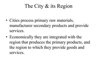 The City & its Region

• Cities process primary raw materials,
  manufacturer secondary products and provide
  services.
• Economically they are integrated with the
  region that produces the primary products, and
  the region to which they provide goods and
  services.
 