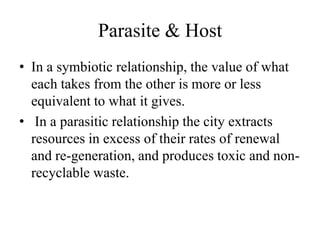Parasite & Host
• In a symbiotic relationship, the value of what
  each takes from the other is more or less
  equivalent to what it gives.
• In a parasitic relationship the city extracts
  resources in excess of their rates of renewal
  and re-generation, and produces toxic and non-
  recyclable waste.
 