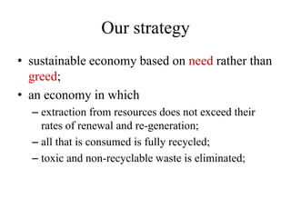 Our strategy
• sustainable economy based on need rather than
  greed;
• an economy in which
  – extraction from resources does not exceed their
    rates of renewal and re-generation;
  – all that is consumed is fully recycled;
  – toxic and non-recyclable waste is eliminated;
 