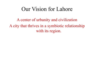 Our Vision for Lahore
     A center of urbanity and civilization
A city that thrives in a symbiotic relationship
                 with its region.
 