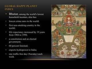 GLOBAL HAPPY PLANET
INDEX
• Bhutan, among the world's lowest
    household incomes, also has:
•   lowest crime rates in the world;
•   first non-smoking country in the
    world;
•   life expectancy increased by 19 years
    from 1984 to 1998;
•   a constitution and an elected
    government;
•   60 percent forested;
•   exports hydropower to India;
•   one traffic free day (Tuesday) each
    week.
 