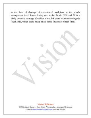 in the form of shortage of experienced workforce at the middle
management level. Lower hiring rate in the fiscals 2009 and 2010 is
likely to create shortage of techies in the 3-8 years’ experience range in
fiscal 2013, which could cause havoc in the financials of tech firms.
Vision Solutions
4/13 Brodipet, Guntur… Benz Circle ,Vijayawada... Ameerpet, Hyderabad
E-Mail:visionsolutions.9@gmail.com, call-9603150547
 