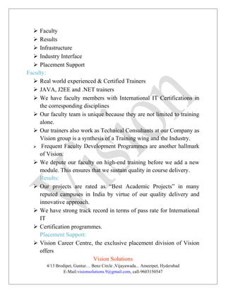  Faculty
 Results
 Infrastructure
 Industry Interface
 Placement Support
Faculty:
 Real world experienced & Certified Trainers
 JAVA, J2EE and .NET trainers
 We have faculty members with International IT Certifications in
the corresponding disciplines
 Our faculty team is unique because they are not limited to training
alone.
 Our trainers also work as Technical Consultants at our Company as
Vision group is a synthesis of a Training wing and the Industry.
 Frequent Faculty Development Programmes are another hallmark
of Vision.
 We depute our faculty on high-end training before we add a new
module. This ensures that we sustain quality in course delivery.
Results:
 Our projects are rated as “Best Academic Projects” in many
reputed campuses in India by virtue of our quality delivery and
innovative approach.
 We have strong track record in terms of pass rate for International
IT
 Certification programmes.
Placement Support:
 Vision Career Centre, the exclusive placement division of Vision
offers
Vision Solutions
4/13 Brodipet, Guntur… Benz Circle ,Vijayawada... Ameerpet, Hyderabad
E-Mail:visionsolutions.9@gmail.com, call-9603150547
 