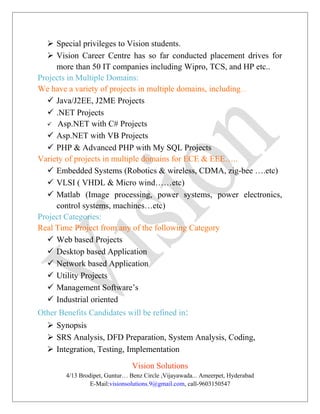  Special privileges to Vision students.
 Vision Career Centre has so far conducted placement drives for
more than 50 IT companies including Wipro, TCS, and HP etc..
Projects in Multiple Domains:
We have a variety of projects in multiple domains, including…
 Java/J2EE, J2ME Projects
 .NET Projects
 Asp.NET with C# Projects
 Asp.NET with VB Projects
 PHP & Advanced PHP with My SQL Projects
Variety of projects in multiple domains for ECE & EEE…..
 Embedded Systems (Robotics & wireless, CDMA, zig-bee ….etc)
 VLSI ( VHDL & Micro wind……etc)
 Matlab (Image processing, power systems, power electronics,
control systems, machines…etc)
Project Categories:
Real Time Project from any of the following Category
 Web based Projects
 Desktop based Application
 Network based Application
 Utility Projects
 Management Software’s
 Industrial oriented
Other Benefits Candidates will be refined in:
 Synopsis
 SRS Analysis, DFD Preparation, System Analysis, Coding,
 Integration, Testing, Implementation
Vision Solutions
4/13 Brodipet, Guntur… Benz Circle ,Vijayawada... Ameerpet, Hyderabad
E-Mail:visionsolutions.9@gmail.com, call-9603150547
 