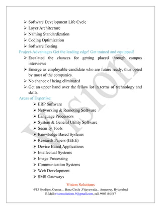  Software Development Life Cycle
 Layer Architecture
 Naming Standardization
 Coding Optimization
 Software Testing
Project-Advantages Get the leading edge! Get trained and equipped!
 Escalated the chances for getting placed through campus
interviews
 Emerge as employable candidate who are future ready, thus opted
by most of the companies.
 No chance of being eliminated
 Get an upper hand over the fellow lot in terms of technology and
skills.
Areas of Expertise:
 ERP Software
 Networking & Remoting Software
 Language Processors
 System & General Utility Software
 Security Tools
 Knowledge Based Systems
 Research Papers (IEEE)
 Device Based Applications
 Intellectual Systems
 Image Processing
 Communication Systems
 Web Development
 SMS Gateways
Vision Solutions
4/13 Brodipet, Guntur… Benz Circle ,Vijayawada... Ameerpet, Hyderabad
E-Mail:visionsolutions.9@gmail.com, call-9603150547
 