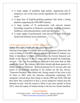 • A ready supply of qualified, high quality, engineering and IT
manpower, one of the most crucial ingredients for a successful IT
sector
• A huge base of English-speaking graduates that forms a strong
platform supporting the ITES-BPO industry
• A large number of IT professionals with relevant domain
knowledge (expertise in financial, accounting, banking, insurance,
healthcare, telecommunications, retail and other areas)
• A ready supply of professionals with relevant IT skills from both
formal and informal sector institutions
Career opportunities in no. of MNC Companies
Indian IT to add 2.5 lakh jobs this year: Nasscom
National Association of software and service Companies (Nasscom), the
voice of Indian IT and BPO industry said that the Indian IT industry was
likely to hire about 2.5 lakhs professional in the Current financial year
thanks to the recovery in the IT sector and the demand for technology
services.. “The Top four players are expected to hire more than on lakh
people this fiscal. The industry on a whole should add about quarter of a
million people in this fiscal... Renewed demand for IT services after and
return of discretionary spending in the market are the key drivers,
”Nasscom President, Som Mittal said. Giring crunch of last crists to hit
IT firms in 2003 when the domestic information technology (IT)
companies slowed down their hiring in fiscals 2009 and 2010, little did
they know they would have to face a severe manpower crunch once the
demand revived. And the crunch is likely to get more painful in fiscal
2013, when the impact of modest hiring in the last two fiscals manifests
Vision Solutions
4/13 Brodipet, Guntur… Benz Circle ,Vijayawada... Ameerpet, Hyderabad
E-Mail:visionsolutions.9@gmail.com, call-9603150547
 
