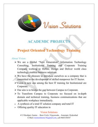 ACADEMIC PROJECTS
Project Oriented Technology Training
About Vision:
 We are a Global “Next Generation” Information Technology
Consulting, Institutional Training and Corporate Training
Company working to Define, Design and Deliver world class
technology enabled business solutions.
 We have the pleasure to introduce ourselves as a company that is
committed to the development of skilled manpower for IT Sector.
Vision is now one among the best IT training for Institutional are
Corporate.
 Our aim is to bridge the gap between Campus to Corporate.
 To Transform Campus to Corporate we focused on in-depth
domain and technical training, business communications that are
applicable workplace immediately.
 A synthesis of a total IT solution company and total IT
 Offering quality IT education in
Vision Solutions
4/13 Brodipet, Guntur… Benz Circle ,Vijayawada... Ameerpet, Hyderabad
E-Mail:visionsolutions.9@gmail.com, call-9603150547
 