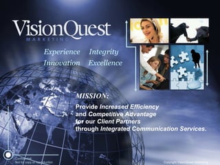 Excellence Innovation Experience Integrity MISSION: Provide  Increased Efficiency and  Competitive Advantage for our  Client Partners  through  Integrated Communication Services . Confidential: Not for copy or reproduction Copyright VisionQuest Marketing 