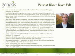 better decisions through better information www.genesisconsulting.com
Jason Fair comes to Genesis Consulting from BearingPoint, where he served as a Managing
Director for SAP Solutions
Provided oversight and strategic direction in business development, practice management, and
client delivery. Directly responsible for the booking of over $150M per year, maintaining a revenue
pipeline of over $400M for 3 consecutive years, and managed a gross margin and net profitability
10-20% above targets
More than 18 years of industry experience, 15 of which he has specialized in implementing SAP
technologies . Industry experience includes: Consumer products, Manufacturing, Mill Products,
Aerospace and Defense, DoD, Federal, State and Local, Higher Education, Utilities and Healthcare.
Extensive experience in program management for large-scale SAP implementations, ERP strategic
planning, package selection, quality assurance and control reviews, business process design,
functional configuration, system upgrades, and ERP operations and sustainment engagements.
Program Manager for one of the largest SAP implementations in the Public Sector. Managed a
$250M program with over 250 team members. Deployed SAP solutions to over 30,000 users at
126 sites worldwide.
Led the development and certification for the most comprehensive SAP Business All-In-One
Solution for the Public Sector
Established a Global Development Center to start an off-site, on-shore development capability in
response to post-9/11 national security constraints in the Public Sector
Certified SAP Consultant, U.S. Government Top-Secret Clearance, Certified Project Management
Professional (PMP), and a Certified Public Accountant
Regular speaker at SAP, ASUG and various industry conferences.
Genesis Consulting Chief Executive Officer (CEO) responsible for strategic vision, sustained growth,
profitability and client delivery.
Partner Bios – Jason Fair
13
 