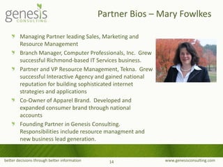 better decisions through better information www.genesisconsulting.com
Managing Partner leading Sales, Marketing and
Resource Management
Branch Manager, Computer Professionals, Inc. Grew
successful Richmond-based IT Services business.
Partner and VP Resource Management, Tekna. Grew
successful Interactive Agency and gained national
reputation for building sophisticated internet
strategies and applications
Co-Owner of Apparel Brand. Developed and
expanded consumer brand through national
accounts
Founding Partner in Genesis Consulting.
Responsibilities include resource managment and
new business lead generation.
Partner Bios – Mary Fowlkes
14
 
