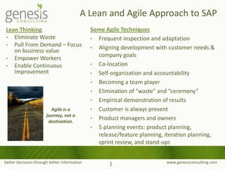 better decisions through better information www.genesisconsulting.com
A Lean and Agile Approach to SAP
Lean Thinking
• Eliminate Waste
• Pull From Demand – Focus
on business value
• Empower Workers
• Enable Continuous
Improvement
1
Some Agile Techniques
• Frequent inspection and adaptation
• Aligning development with customer needs &
company goals
• Co-location
• Self-organization and accountability
• Becoming a team player
• Elimination of “waste” and “ceremony”
• Empirical demonstration of results
• Customer is always present
• Product managers and owners
• 5 planning events: product planning,
release/feature planning, iteration planning,
sprint review, and stand-ups
Agile is a
journey, not a
destination.
 