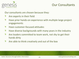 better decisions through better information www.genesisconsulting.com
Our consultants are chosen because they:
Are experts in their field
Have prior hands-on experience with multiple large project
engagements
Have customer-focused attitudes
Have diverse backgrounds with many years in the industry
Are leaders committed to team work, not shy to get their
hands dirty
Are able to think creatively and out of the box
Our Consultants
25
 