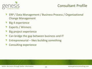 better decisions through better information www.genesisconsulting.com
ERP / Data Management / Business Process / Organizational
Change Management
Big 4 experience
Experts / Winners
Big project experience
Can bridge the gap between business and IT
Entrepreneurial – likes building something
Consulting experience
Consultant Profile
26
 