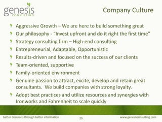 better decisions through better information www.genesisconsulting.com
Aggressive Growth – We are here to build something great
Our philosophy - “Invest upfront and do it right the first time”
Strategy consulting firm – High-end consulting
Entrepreneurial, Adaptable, Opportunistic
Results-driven and focused on the success of our clients
Team-oriented, supportive
Family-oriented environment
Genuine passion to attract, excite, develop and retain great
consultants. We build companies with strong loyalty.
Adopt best practices and utilize resources and synergies with
Ironworks and Fahrenheit to scale quickly
Company Culture
29
 