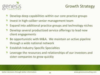 better decisions through better information www.genesisconsulting.com
Develop deep capabilities within our core practice groups
Invest in high-caliber senior management team
Expand into additional practice groups and technology niches
Develop several productized service offerings to lead new
client engagements
Be opportunistic with M&A. We maintain an active pipeline
through a wide national network
Establish Industry Specific Specialties
Leverage the resources and relationships of our investors and
sister companies to grow quickly
Growth Strategy
36
 