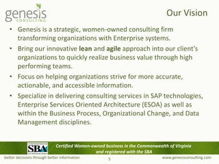 better decisions through better information www.genesisconsulting.com
Our Vision
• Genesis is a strategic, women-owned consulting firm
transforming organizations with Enterprise systems.
• Bring our innovative lean and agile approach into our client’s
organizations to quickly realize business value through high
performing teams.
• Focus on helping organizations strive for more accurate,
actionable, and accessible information.
• Specialize in delivering consulting services in SAP technologies,
Enterprise Services Oriented Architecture (ESOA) as well as
within the Business Process, Organizational Change, and Data
Management disciplines.
5
Certified Women-owned business in the Commonwealth of Virginia
and registered with the SBA
 
