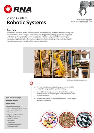 Overview
RNA Robotic and Vision guided handling systems are versatile units, that have the ability to singulate
and manipulate a diverse range of components, including plumbing ﬁttings, plastic mouldings and
confectionery. The systems have been developed to automate components from bulk, inspect
manipulate and place into the down stream equipment. Machine loading, batch sorting and quality
inspection are common examples of the systems capabilities.
RNA product range
Automation Solutions
Robotics Systems
Vision Inspection Systems
Vision Inspection & Quality Control
Vision System Integration
Tablet Inspection
Feeding and Handling Solutions
Bowl & Linear Feeders
Centrifugal Feeders
Step Feeders
Carpet Feeder
Sachet & Pouch Handling
Palletizing Systems
Vision Guided
Robotic Systems
■ Very user friendly system. Easy to program new or modiﬁed
parts and needing very little operator training.
■ Fast and Simple changeover for an almost limitless range of
product variants. Flexible enough to justify automation even
for small batch runs.
■ ‘Plug and play’ design for easy integration with a wide range of
production equipment.
RNA Vision Guided Robotic System
Call: 01217 492566
www.rnaautomation.com
 