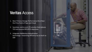 File
1. Near Primary Storage Performance At or Near
the Price Point of Tape and Cloud
2. Seamless, end-to-end LTR solution that reduces
TCO and assures RPO/RTO objectives
3. Integrates NetBackup deduplication
technology—improving efficiency by as much as
50X
Veritas Access
 