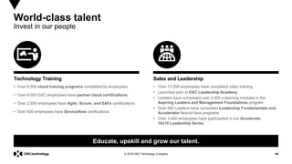 90© 2018 DXC Technology Company
World-class talent
Invest in our people
• Over 6,500 cloud training programs completed by employees
• Over 6,000 DXC employees have partner cloud certifications
• Over 2,500 employees have Agile, Scrum, and SAFe certifications
• Over 500 employees have ServiceNow certifications
Technology Training
Educate, upskill and grow our talent.
• Over 17,000 employees have completed sales training
• Launched pilot of DXC Leadership Academy
• Leaders have completed over 3,500 e-learning modules in the
Aspiring Leaders and Management Foundations program
• Over 600 Leaders have completed Leadership Fundamentals and
Accelerator face-to-face programs
• Over 3,400 employees have participated in our Accelerate:
10x10 Leadership Series
Sales and Leadership
 