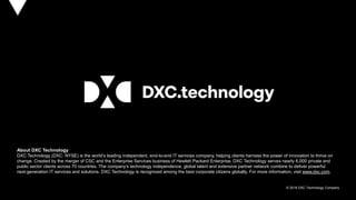 © 2018 DXC Technology Company
About DXC Technology
DXC Technology (DXC: NYSE) is the world’s leading independent, end-to-end IT services company, helping clients harness the power of innovation to thrive on
change. Created by the merger of CSC and the Enterprise Services business of Hewlett Packard Enterprise, DXC Technology serves nearly 6,000 private and
public sector clients across 70 countries. The company’s technology independence, global talent and extensive partner network combine to deliver powerful
next-generation IT services and solutions. DXC Technology is recognized among the best corporate citizens globally. For more information, visit www.dxc.com.
 