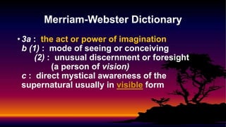 • 3a : the act or power of imagination
b (1) : mode of seeing or conceiving
(2) : unusual discernment or foresight
(a person of vision)
c : direct mystical awareness of the
supernatural usually in visible form
Merriam-Webster Dictionary
 