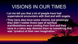 • Let me tell you that a lot of people have had
supernatural encounters with God and with angels.
• They have also have some visions, but amazingly
they didn’t realize those type of spiritual
manifestations were coming from God and they
have in a naive way dismiss them as something that
was “product of their own imagination.”
VISIONS IN OUR TIMES
 
