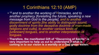 • 10 and to another the working of [a]miracles, and to
another prophecy [foretelling the future, speaking a new
message from God to the people], and to another
discernment of spirits [the ability to distinguish sound,
godly doctrine from the deceptive doctrine of man-made
religions and cults], to another various kinds of
[unknown] tongues, and to another interpretation of
tongues.
• Therefore, the manifested Gift of “Discerning of Spirits” is
very important to help us out to understand if what is
coming in to our vision is a worldly or a God given vision.
1 Corinthians 12:10 (AMP)
 