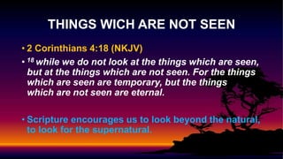 • 2 Corinthians 4:18 (NKJV)
• 18 while we do not look at the things which are seen,
but at the things which are not seen. For the things
which are seen are temporary, but the things
which are not seen are eternal.
• Scripture encourages us to look beyond the natural,
to look for the supernatural.
THINGS WICH ARE NOT SEEN
 