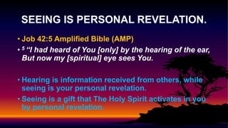 • Job 42:5 Amplified Bible (AMP)
• 5 “I had heard of You [only] by the hearing of the ear,
But now my [spiritual] eye sees You.
• Hearing is information received from others, while
seeing is your personal revelation.
• Seeing is a gift that The Holy Spirit activates in you
by personal revelation.
SEEING IS PERSONAL REVELATION.
 