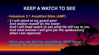 • Habakkuk 2:1 Amplified Bible (AMP)
• 2 I will stand at my guard post
And station myself on the tower;
And I will keep watch to see what He will say to me,
And what answer I will give [as His spokesman]
when I am reproved.
• Once you ask God for something, WAIT for an
answer, He will surely reply to you.
KEEP A WATCH TO SEE
 