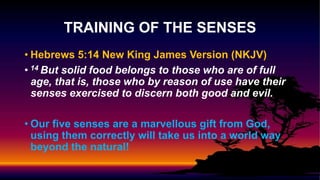 • Hebrews 5:14 New King James Version (NKJV)
• 14 But solid food belongs to those who are of full
age, that is, those who by reason of use have their
senses exercised to discern both good and evil.
• Our five senses are a marvellous gift from God,
using them correctly will take us into a world way
beyond the natural!
TRAINING OF THE SENSES
 