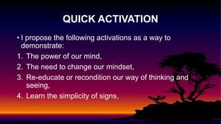 • I propose the following activations as a way to
demonstrate:
1. The power of our mind,
2. The need to change our mindset,
3. Re-educate or recondition our way of thinking and
seeing,
4. Learn the simplicity of signs,
QUICK ACTIVATION
 