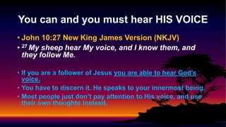 • John 10:27 New King James Version (NKJV)
• 27 My sheep hear My voice, and I know them, and
they follow Me.
• If you are a follower of Jesus you are able to hear God’s
voice.
• You have to discern it. He speaks to your innermost being.
• Most people just don’t pay attention to His voice, and use
their own thoughts instead.
You can and you must hear HIS VOICE
 