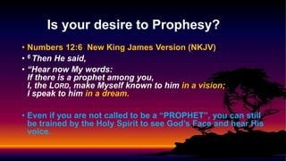 • Numbers 12:6 New King James Version (NKJV)
• 6 Then He said,
• “Hear now My words:
If there is a prophet among you,
I, the LORD, make Myself known to him in a vision;
I speak to him in a dream.
• Even if you are not called to be a “PROPHET”, you can still
be trained by the Holy Spirit to see God’s Face and hear His
voice.
Is your desire to Prophesy?
 