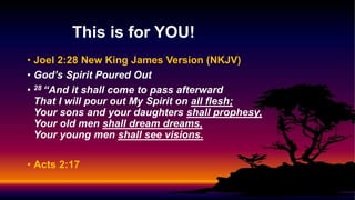 • Joel 2:28 New King James Version (NKJV)
• God’s Spirit Poured Out
• 28 “And it shall come to pass afterward
That I will pour out My Spirit on all flesh;
Your sons and your daughters shall prophesy,
Your old men shall dream dreams,
Your young men shall see visions.
• Acts 2:17
This is for YOU!
 