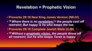 • Proverbs 29:18 New King James Version (NKJV)
• 18 Where there is no revelation,[a] the people cast off
restraint; But happy is he who keeps the law.
• Proverbs 29:18 Complete Jewish Bible (CJB)
• 18 Without a prophetic vision, the people throw off
all restraint; but he who keeps Torah is happy.
Revelation = Prophetic Vision
 