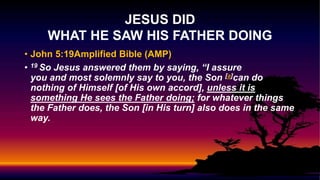 • John 5:19Amplified Bible (AMP)
• 19 So Jesus answered them by saying, “I assure
you and most solemnly say to you, the Son [a]can do
nothing of Himself [of His own accord], unless it is
something He sees the Father doing; for whatever things
the Father does, the Son [in His turn] also does in the same
way.
JESUS DID
WHAT HE SAW HIS FATHER DOING
 