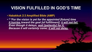 • Habakkuk 2:3 Amplified Bible (AMP)
• 3 “For the vision is yet for the appointed [future] time
It hurries toward the goal [of fulfillment]; it will not fail.
Even though it delays, wait [patiently] for it,
Because it will certainly come; it will not delay.
VISION FULFILLED IN GOD’S TIME
 