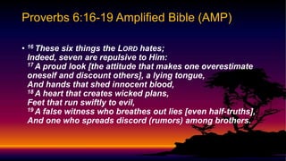 • 16 These six things the LORD hates;
Indeed, seven are repulsive to Him:
17 A proud look [the attitude that makes one overestimate
oneself and discount others], a lying tongue,
And hands that shed innocent blood,
18 A heart that creates wicked plans,
Feet that run swiftly to evil,
19 A false witness who breathes out lies [even half-truths],
And one who spreads discord (rumors) among brothers.
Proverbs 6:16-19 Amplified Bible (AMP)
 